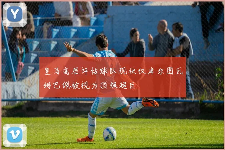 皇马高层评估球队现状仅库尔图瓦姆巴佩被视为顶级超巨