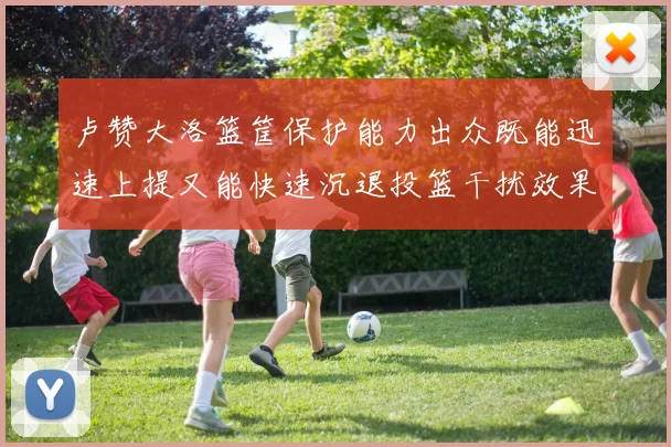 卢赞大洛篮筐保护能力出众既能迅速上提又能快速沉退投篮干扰效果显著
