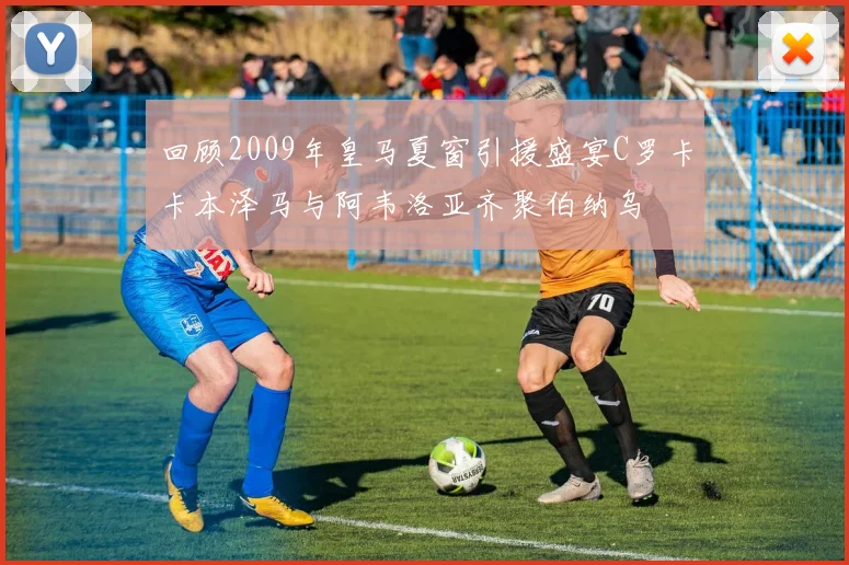 回顾2009年皇马夏窗引援盛宴C罗卡卡本泽马与阿韦洛亚齐聚伯纳乌