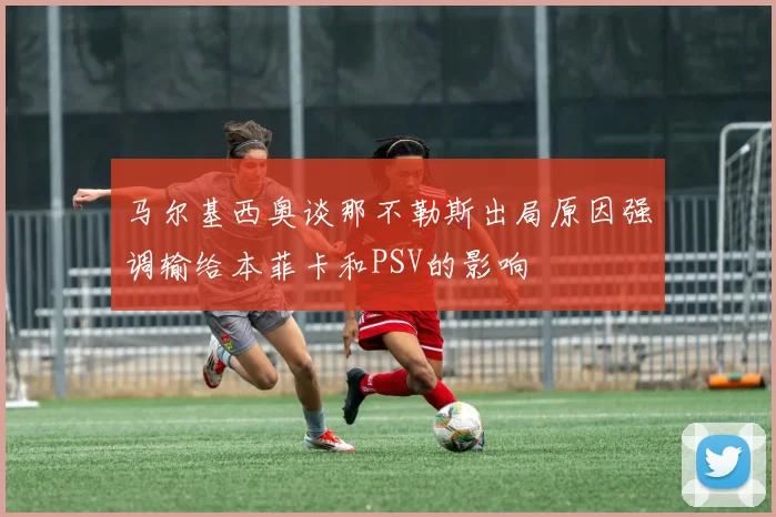 马尔基西奥谈那不勒斯出局原因强调输给本菲卡和PSV的影响