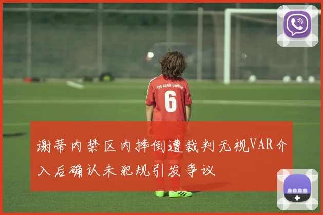 谢蒂内禁区内摔倒遭裁判无视VAR介入后确认未犯规引发争议