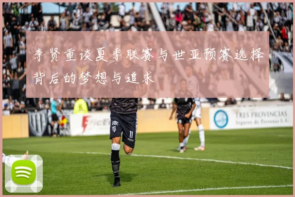 李贤重谈夏季联赛与世亚预赛选择背后的梦想与追求