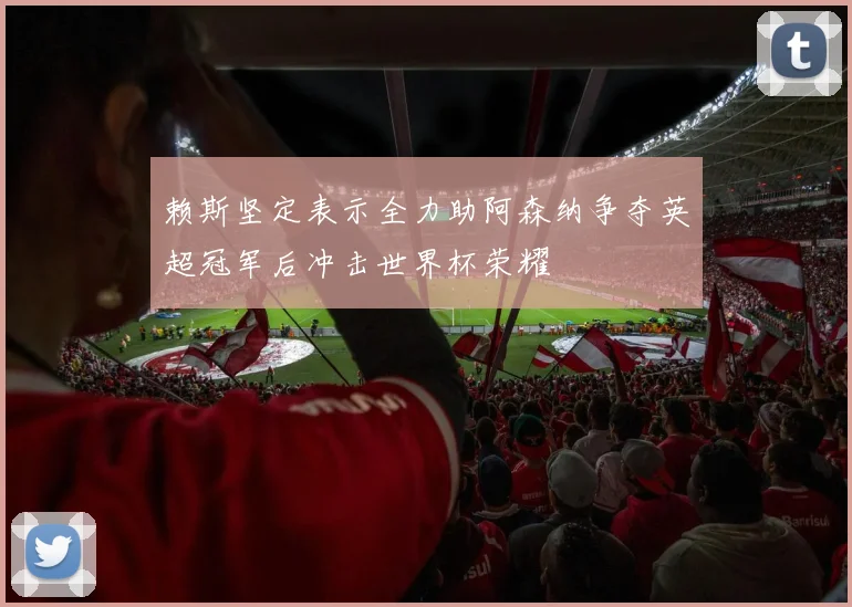 赖斯坚定表示全力助阿森纳争夺英超冠军后冲击世界杯荣耀