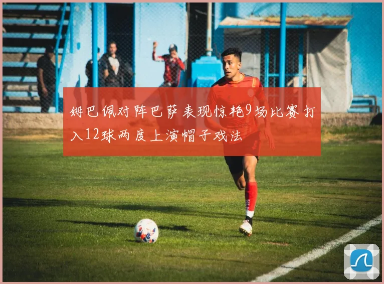 姆巴佩对阵巴萨表现惊艳9场比赛打入12球两度上演帽子戏法