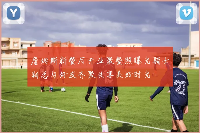 詹姆斯新餐厅开业聚餐照曝光骑士副总与好友齐聚共享美好时光