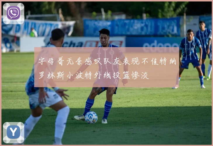 字母哥无奈感叹队友表现不佳特纳罗林斯小波特外线投篮惨淡