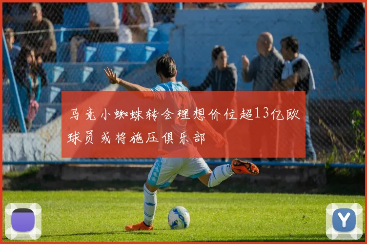 马竞小蜘蛛转会理想价位超13亿欧球员或将施压俱乐部