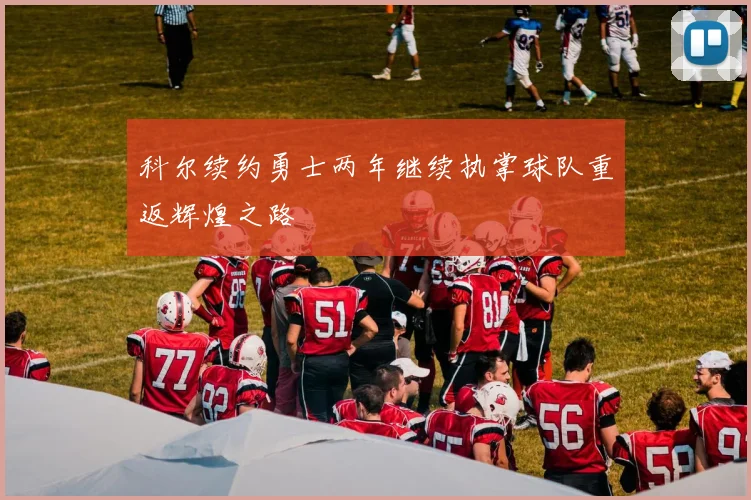 科尔续约勇士两年继续执掌球队重返辉煌之路