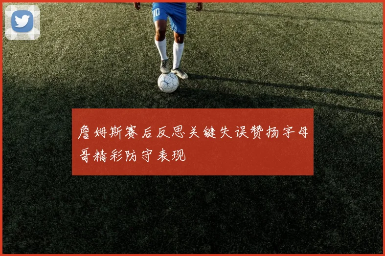 詹姆斯赛后反思关键失误赞扬字母哥精彩防守表现