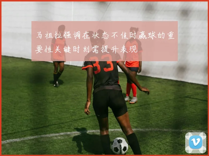 马祖拉强调在状态不佳时赢球的重要性关键时刻需提升表现
