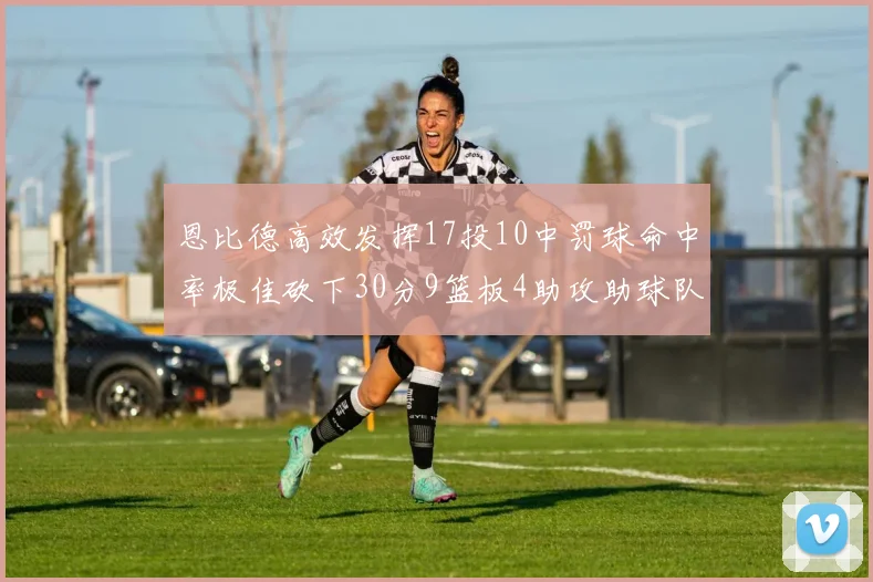 恩比德高效发挥17投10中罚球命中率极佳砍下30分9篮板4助攻助球队获胜
