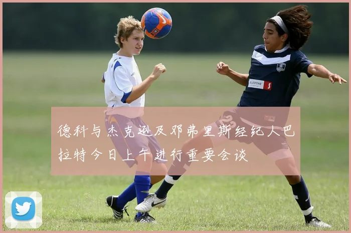 德科与杰克逊及邓弗里斯经纪人巴拉特今日上午进行重要会谈