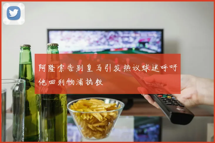 阿隆索告别皇马引发热议球迷呼吁他回利物浦执教